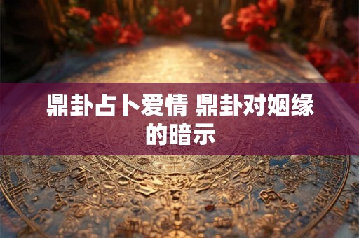 鼎卦占卜爱情 鼎卦对姻缘的暗示