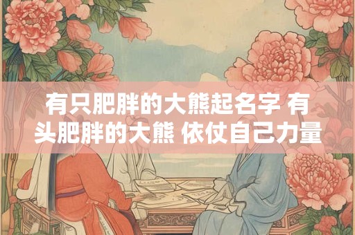 有只肥胖的大熊起名字 有头肥胖的大熊 依仗自己力量大 专门欺负别人
