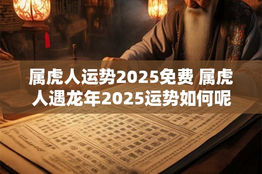 属虎人运势2025免费 属虎人遇龙年2025运势如何呢
