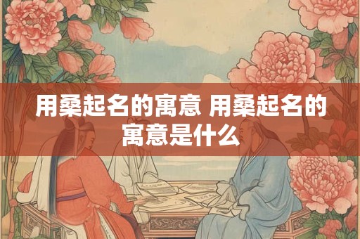用桑起名的寓意 用桑起名的寓意是什么