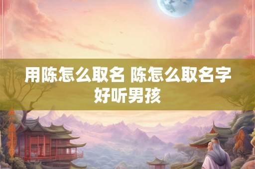 用陈怎么取名 陈怎么取名字好听男孩