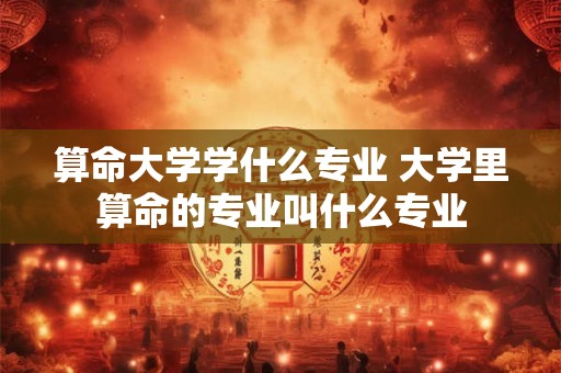 算命大学学什么专业 大学里算命的专业叫什么专业