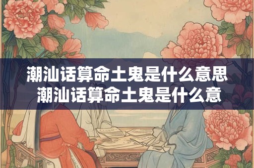 潮汕话算命土鬼是什么意思 潮汕话算命土鬼是什么意思呀