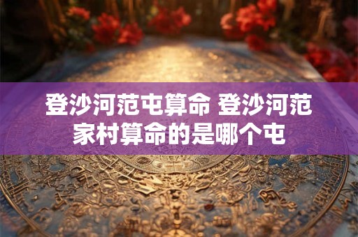登沙河范屯算命 登沙河范家村算命的是哪个屯