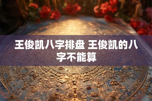王俊凯八字排盘 王俊凯的八字不能算