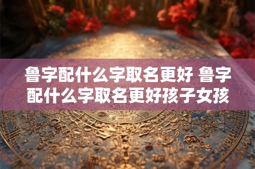鲁字配什么字取名更好 鲁字配什么字取名更好孩子女孩