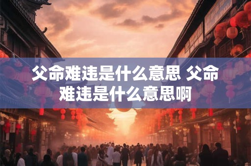 父命难违是什么意思 父命难违是什么意思啊