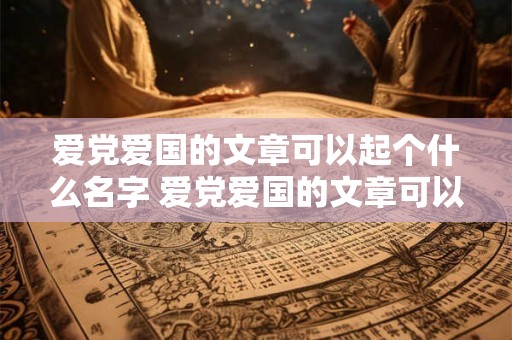 爱党爱国的文章可以起个什么名字 爱党爱国的文章可以起个什么名字好听