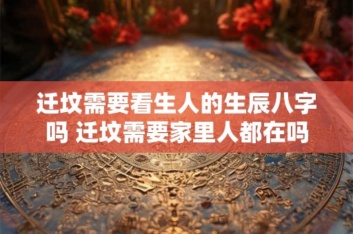 迁坟需要看生人的生辰八字吗 迁坟需要家里人都在吗