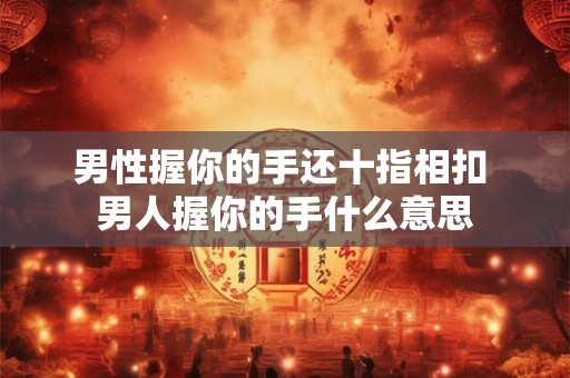 男性握你的手还十指相扣 男人握你的手什么意思