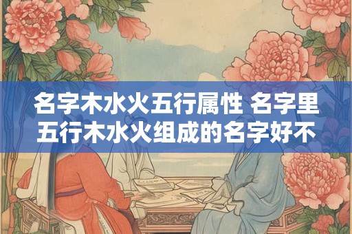 名字木水火五行属性 名字里五行木水火组成的名字好不好