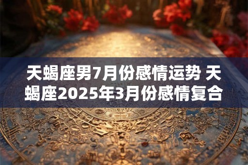 天蝎座男7月份感情运势 天蝎座2025年3月份感情复合运势