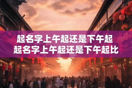 起名字上午起还是下午起 起名字上午起还是下午起比较好 起名字上午起还是下午起 起名字上午起还是下午起比较好