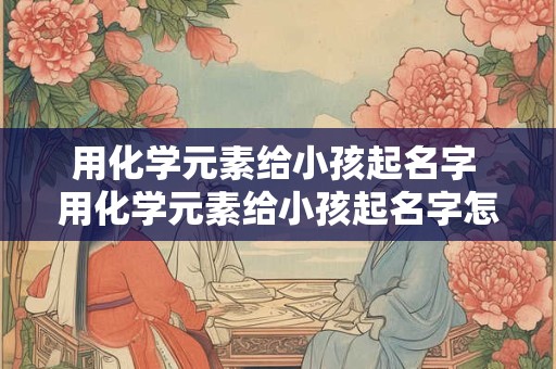 用化学元素给小孩起名字 用化学元素给小孩起名字怎么取