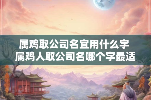 属鸡取公司名宜用什么字 属鸡人取公司名哪个字最适合