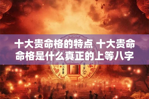 十大贵命格的特点 十大贵命命格是什么真正的上等八字有哪些特征