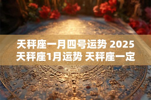 天秤座一月四号运势 2025天秤座1月运势 天秤座一定要看