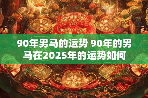 90年男马的运势 90年的男马在2025年的运势如何