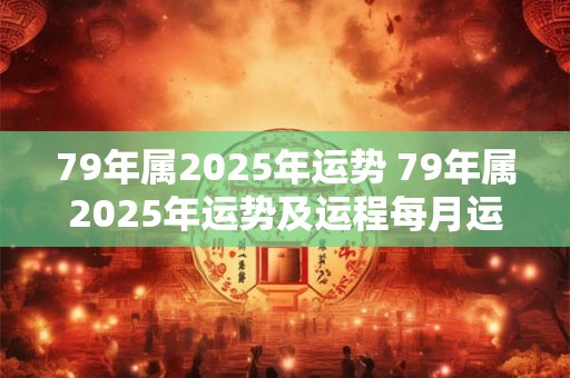 79年属2025年运势 79年属2025年运势及运程每月运程