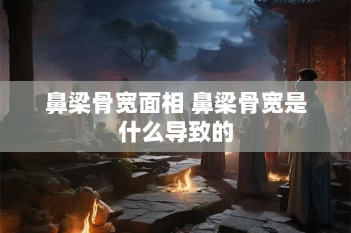 鼻梁骨宽面相 鼻梁骨宽是什么导致的