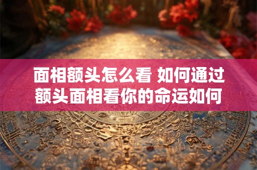 面相额头怎么看 如何通过额头面相看你的命运如何