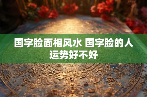 国字脸面相风水 国字脸的人运势好不好