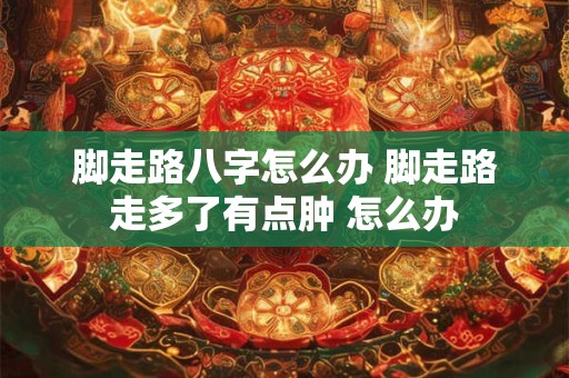 脚走路八字怎么办 脚走路走多了有点肿 怎么办