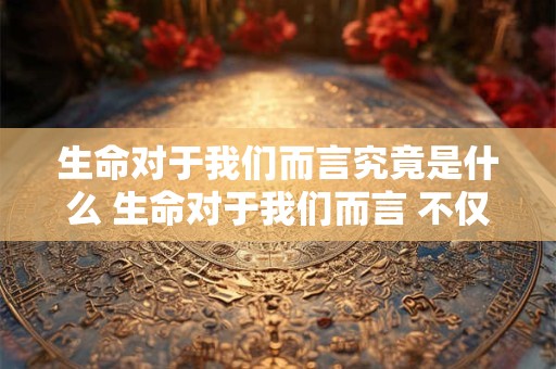 生命对于我们而言究竟是什么 生命对于我们而言 不仅仅是身体的生命