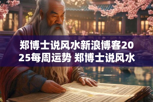 郑博士说风水新浪博客2025每周运势 郑博士说风水新浪博客文章客2025