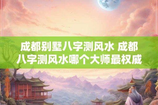 成都别墅八字测风水 成都八字测风水哪个大师最权威