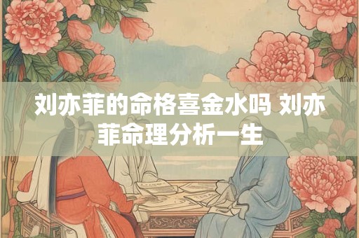 刘亦菲的命格喜金水吗 刘亦菲命理分析一生