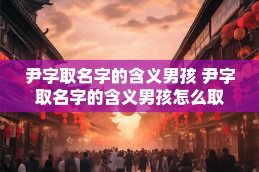尹字取名字的含义男孩 尹字取名字的含义男孩怎么取