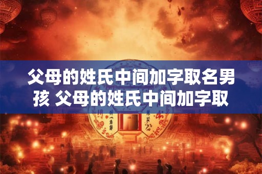 父母的姓氏中间加字取名男孩 父母的姓氏中间加字取名男孩怎么取