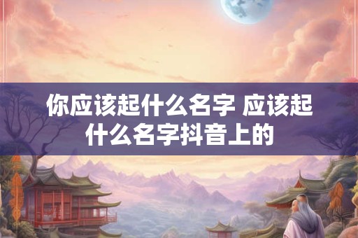 你应该起什么名字 应该起什么名字抖音上的