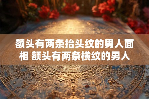 额头有两条抬头纹的男人面相 额头有两条横纹的男人是不是代表二婚