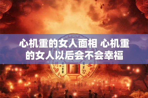 心机重的女人面相 心机重的女人以后会不会幸福