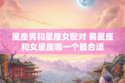 星座男和星座女配对 男星座和女星座哪一个最合适