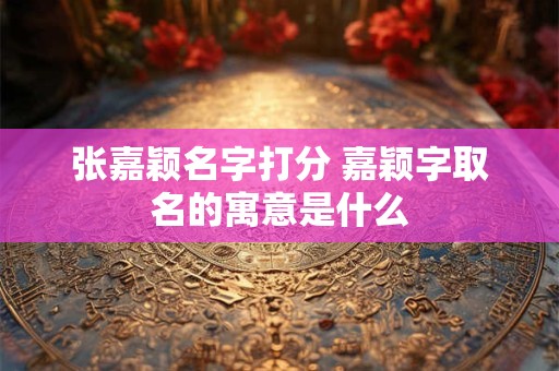 张嘉颖名字打分 嘉颖字取名的寓意是什么