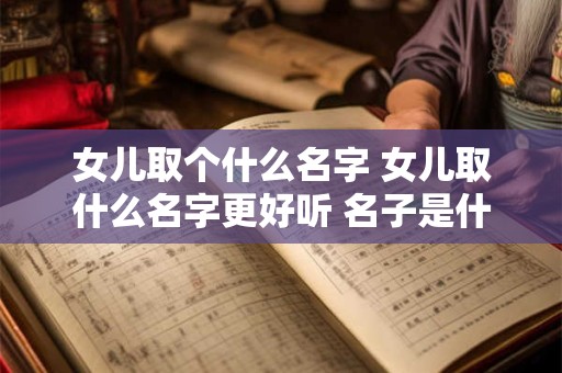 女儿取个什么名字 女儿取什么名字更好听 名子是什么意思