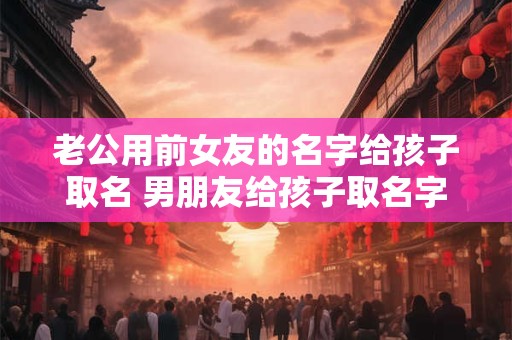 老公用前女友的名字给孩子取名 男朋友给孩子取名字 用了前女友的名字一个字