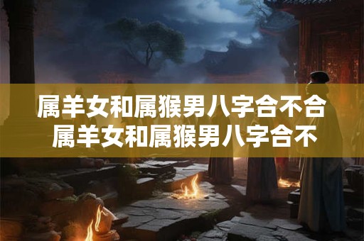 属羊女和属猴男八字合不合 属羊女和属猴男八字合不合婚姻
