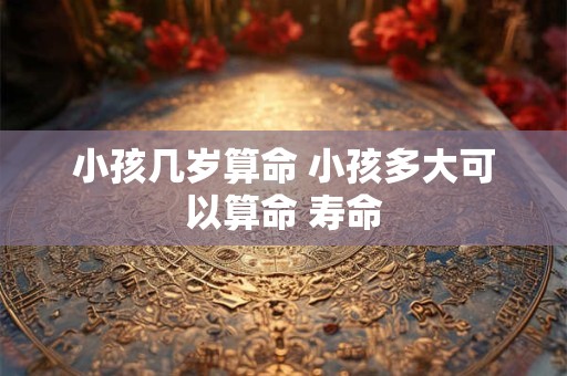 小孩几岁算命 小孩多大可以算命 寿命