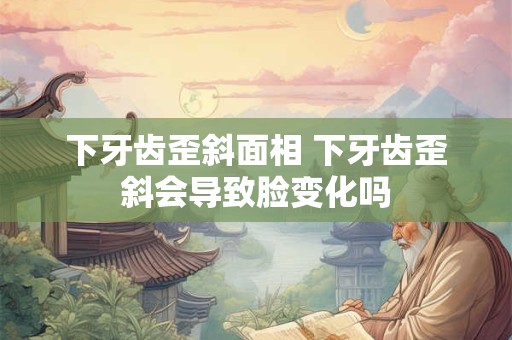 下牙齿歪斜面相 下牙齿歪斜会导致脸变化吗