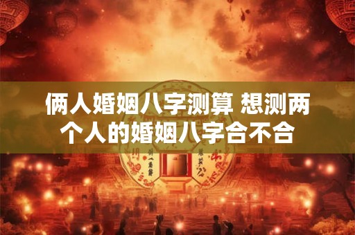 俩人婚姻八字测算 想测两个人的婚姻八字合不合