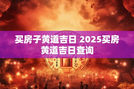 买房子黄道吉日 2025买房黄道吉日查询