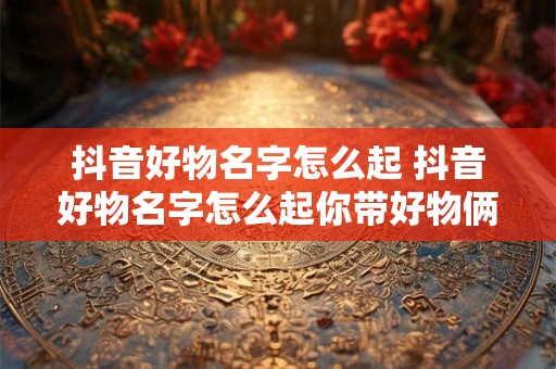 抖音好物名字怎么起 抖音好物名字怎么起你带好物俩字