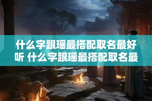 什么字跟瑶最搭配取名最好听 什么字跟瑶最搭配取名最好听女孩子