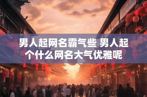男人起网名霸气些 男人起个什么网名大气优雅呢