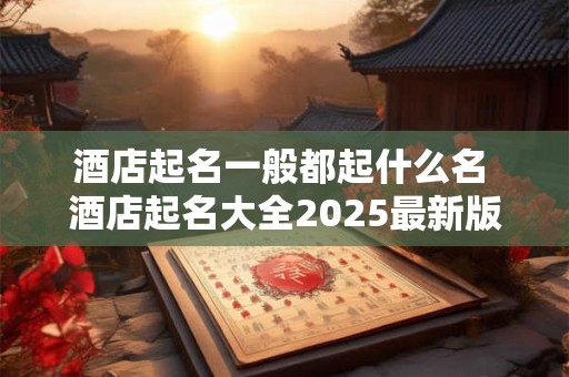 酒店起名一般都起什么名 酒店起名大全2025最新版的
