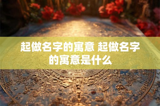 起做名字的寓意 起做名字的寓意是什么 起做名字的寓意 起做名字的寓意是什么